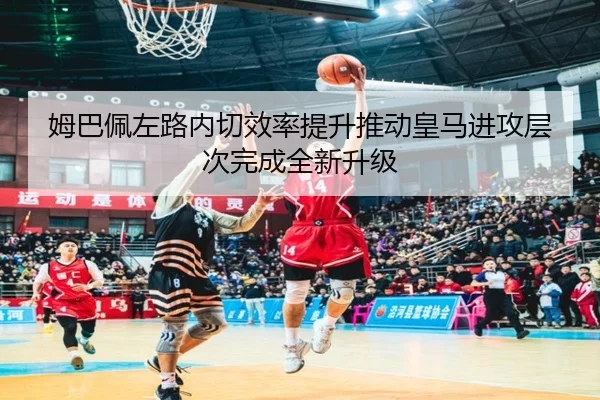 姆巴佩左路内切效率提升推动皇马进攻层次完成全新升级