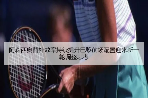 阿森西奥替补效率持续提升巴黎前场配置迎来新一轮调整思考